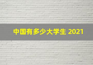 中国有多少大学生 2021